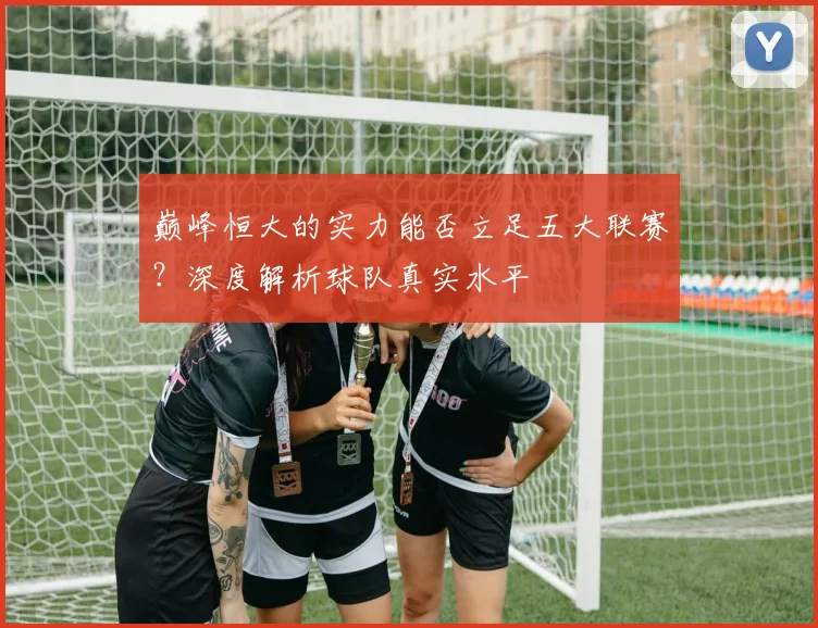 巅峰恒大的实力能否立足五大联赛?深度解析球队真实水平