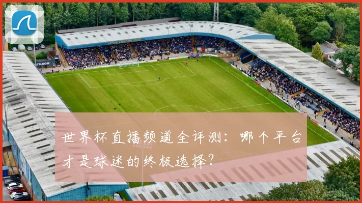 世界杯直播频道全评测:哪个平台才是球迷的终极选择?