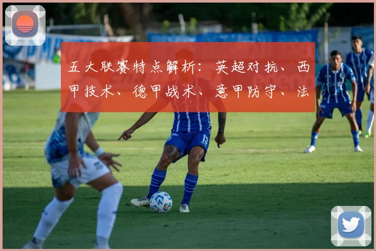 五大联赛特点解析：英超对抗、西甲技术、德甲战术、意甲防守、法甲新星