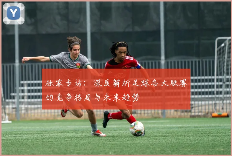 独家专访：深度解析足球各大联赛的竞争格局与未来趋势