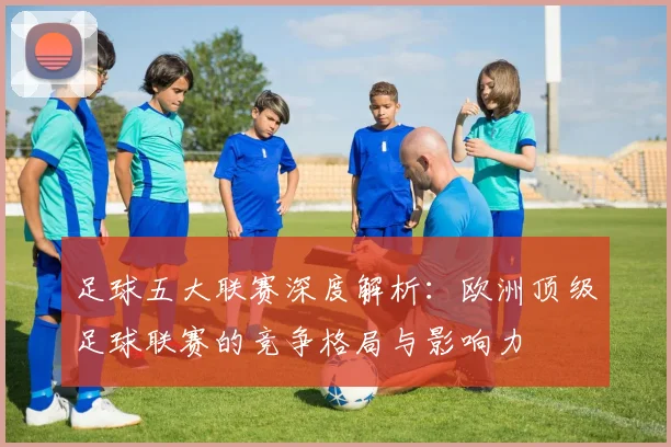 足球五大联赛深度解析：欧洲顶级足球联赛的竞争格局与影响力