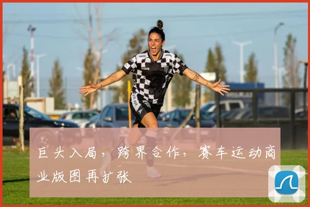 巨头入局，跨界合作，赛车运动商业版图再扩张
