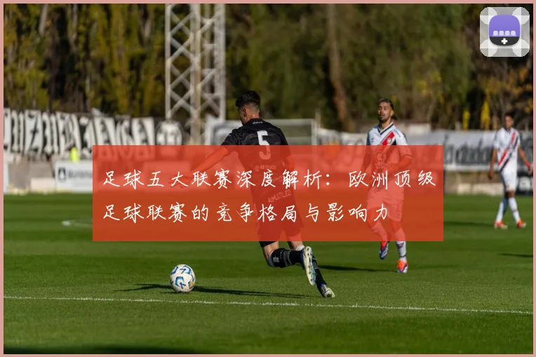 足球五大联赛深度解析：欧洲顶级足球联赛的竞争格局与影响力