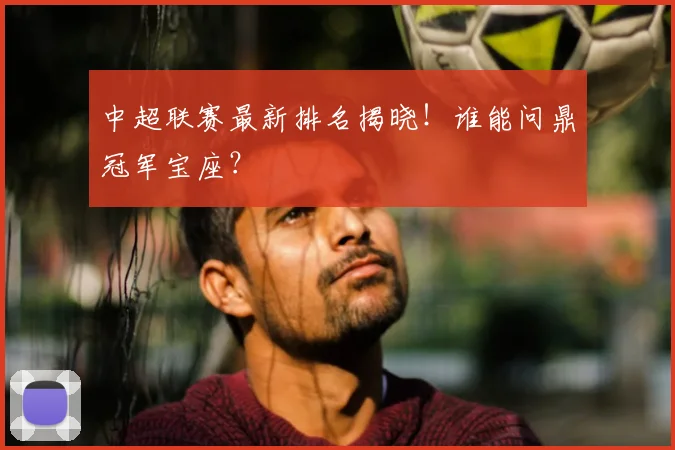 中超联赛最新排名揭晓！谁能问鼎冠军宝座？